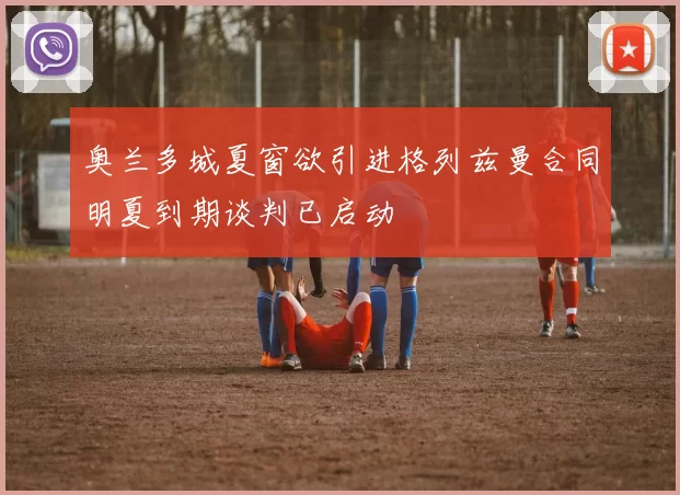 奥兰多城夏窗欲引进格列兹曼合同明夏到期谈判已启动