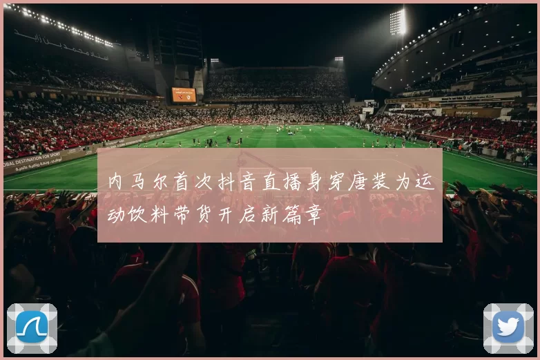 内马尔首次抖音直播身穿唐装为运动饮料带货开启新篇章