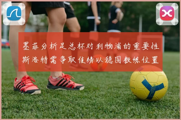 墨菲分析足总杯对利物浦的重要性斯洛特需争取佳绩以稳固教练位置