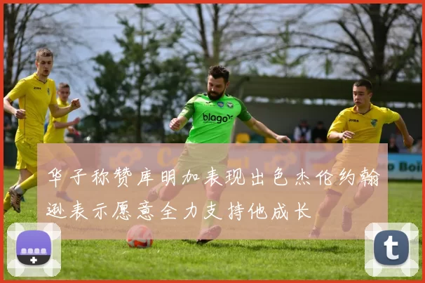 华子称赞库明加表现出色杰伦约翰逊表示愿意全力支持他成长