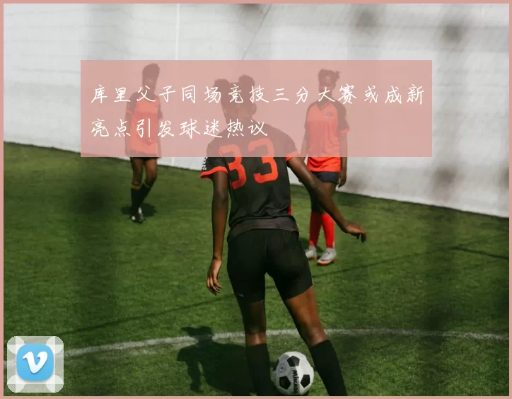 库里父子同场竞技三分大赛或成新亮点引发球迷热议