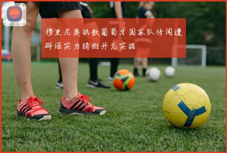 穆里尼奥执教葡萄牙国家队传闻遭辟谣实为猜测并无实据