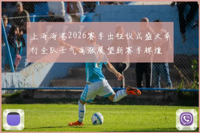 上海海港2026赛季出征仪式盛大举行全队士气高涨展望新赛季辉煌