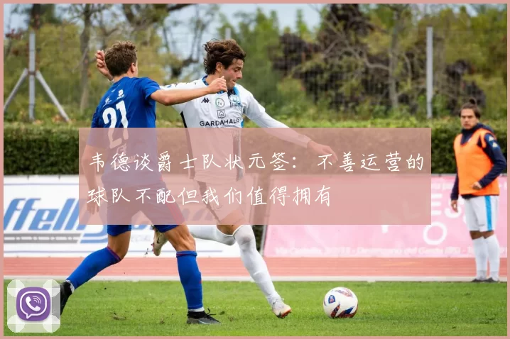 韦德谈爵士队状元签：不善运营的球队不配但我们值得拥有