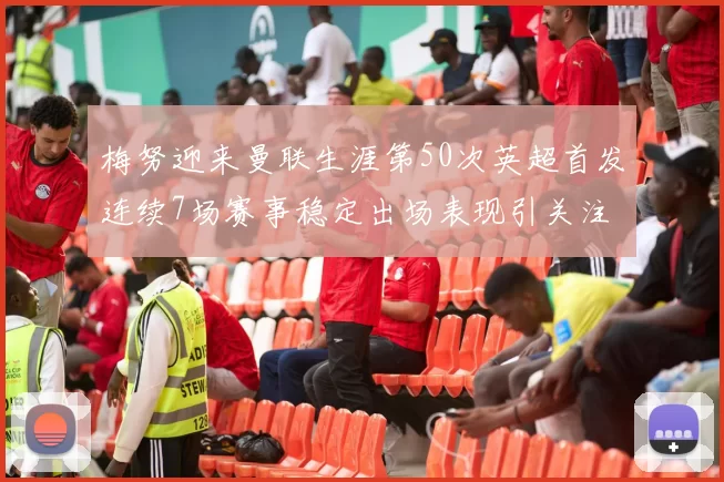 梅努迎来曼联生涯第50次英超首发连续7场赛事稳定出场表现引关注