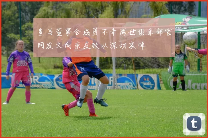 皇马董事会成员不幸离世俱乐部官网发文向亲友致以深切哀悼
