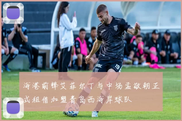 海港前锋艾菲尔丁与中场孟敬朝正式租借加盟青岛西海岸球队