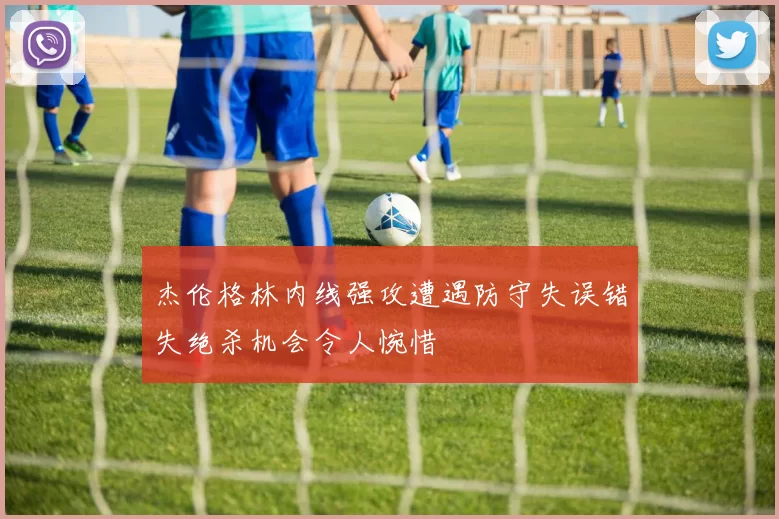 杰伦格林内线强攻遭遇防守失误错失绝杀机会令人惋惜