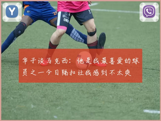 华子谈马克西：他是我最喜爱的球员之一今日隔扣让我感到不太爽