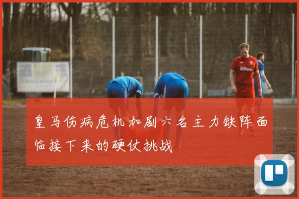 皇马伤病危机加剧六名主力缺阵面临接下来的硬仗挑战