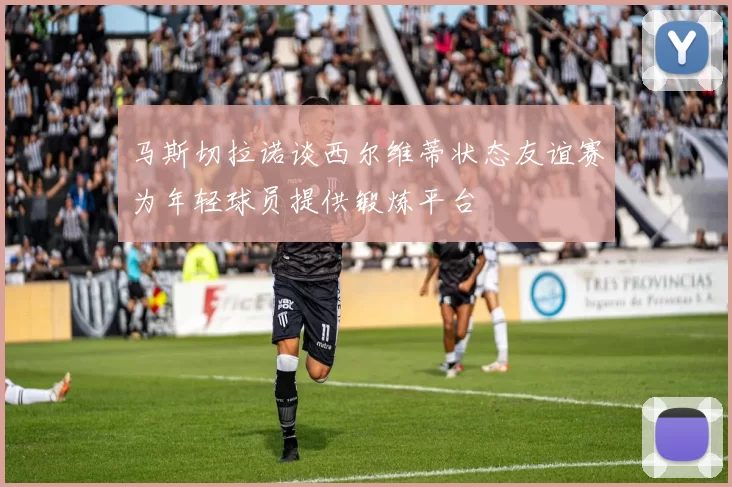 马斯切拉诺谈西尔维蒂状态友谊赛为年轻球员提供锻炼平台