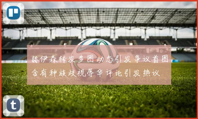 赫伊森转发多图动态引发争议首图含有种族歧视辱华评论引发热议