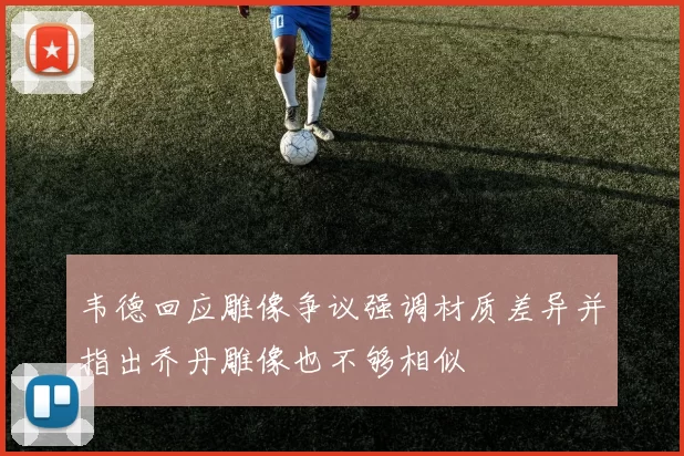 韦德回应雕像争议强调材质差异并指出乔丹雕像也不够相似