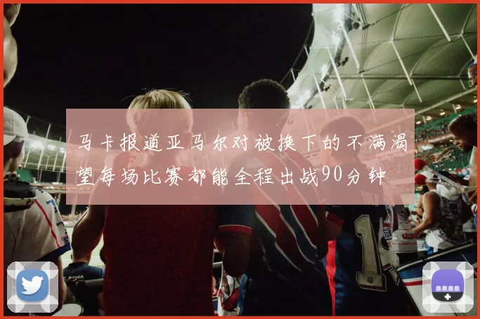 马卡报道亚马尔对被换下的不满渴望每场比赛都能全程出战90分钟