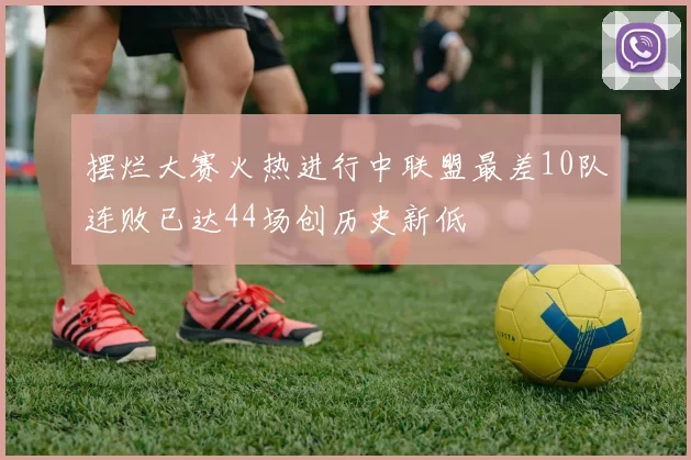 摆烂大赛火热进行中联盟最差10队连败已达44场创历史新低