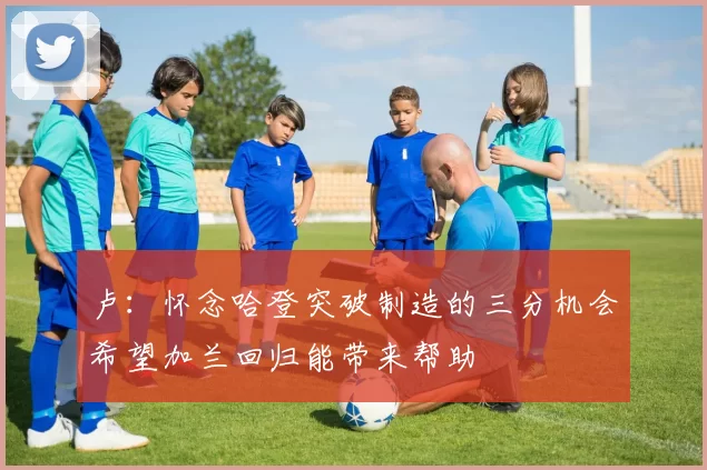 卢：怀念哈登突破制造的三分机会希望加兰回归能带来帮助