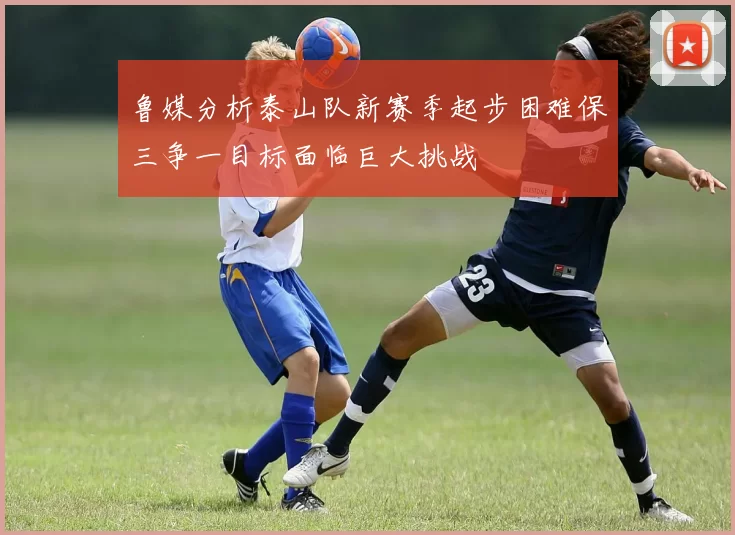 鲁媒分析泰山队新赛季起步困难保三争一目标面临巨大挑战