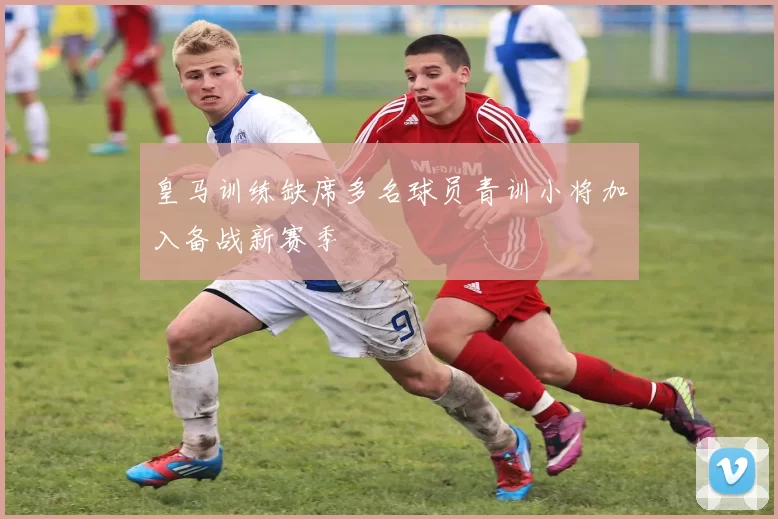 皇马训练缺席多名球员青训小将加入备战新赛季