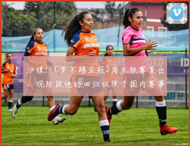 沙媒：C罗不踢亚冠2周末联赛复出，现阶段他的回归仅限于国内赛事