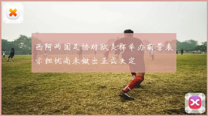 西阿两国足协对欧美杯举办前景表示担忧尚未做出正式决定