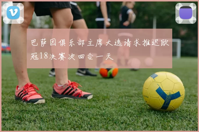 巴萨因俱乐部主席大选请求推迟欧冠18决赛次回合一天