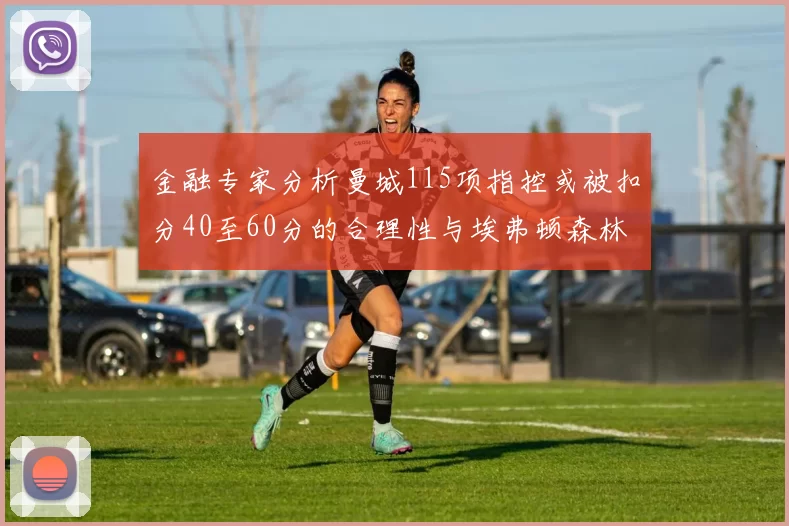 金融专家分析曼城115项指控或被扣分40至60分的合理性与埃弗顿森林案例对比