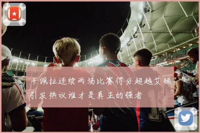 卡佩拉连续两场比赛得分超越艾顿引发热议谁才是真正的强者